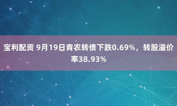 宝利配资 9月19日青农转债下跌0.69%,转股溢价率38.93%