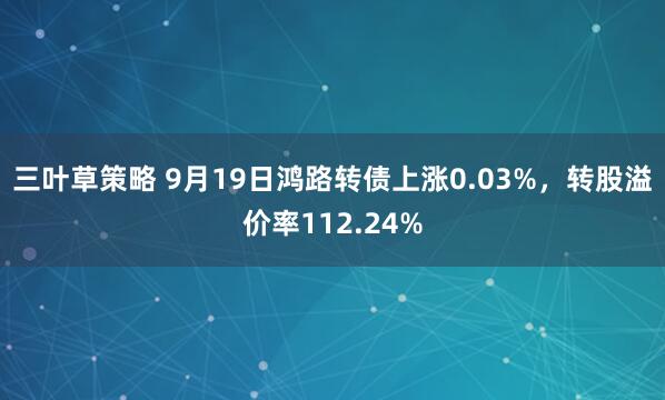 三叶草策略 9月19日鸿路转债上涨0.03%,转股溢价率112.24%