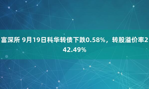 富深所 9月19日科华转债下跌0.58%,转股溢价率242.49%