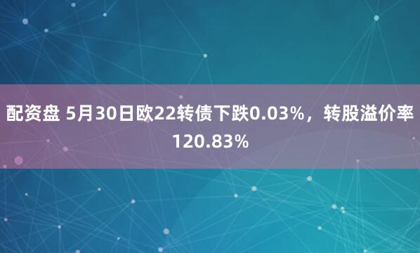 配资盘 5月30日欧22转债下跌0.03%,转股溢价率120.83%