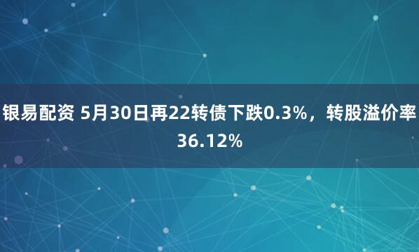 银易配资 5月30日再22转债下跌0.3%,转股溢价率36.12%