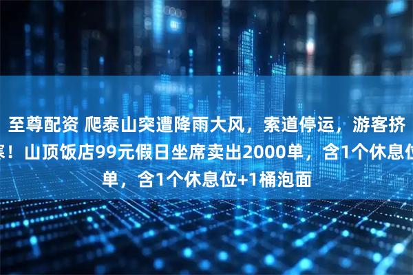 至尊配资 爬泰山突遭降雨大风,索道停运,游客挤入公厕避寒!山顶饭店99元假日坐席卖出2000单,含1个休息位+1桶泡面