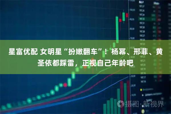 星富优配 女明星“扮嫩翻车”!杨幂、邢菲、黄圣依都踩雷,正视自己年龄吧