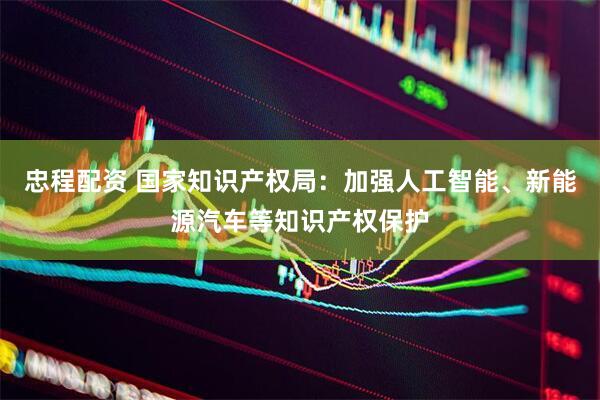 忠程配资 国家知识产权局:加强人工智能、新能源汽车等知识产权保护