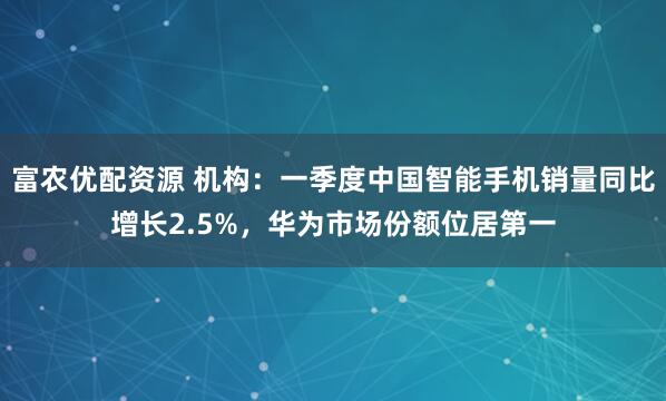 富农优配资源 机构:一季度中国智能手机销量同比增长2.5%,华为市场份额位居第一