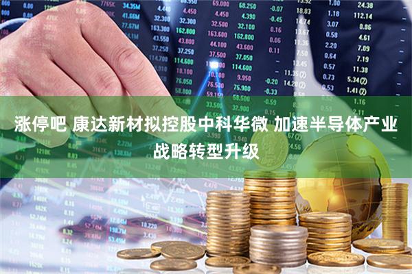 涨停吧 康达新材拟控股中科华微 加速半导体产业战略转型升级