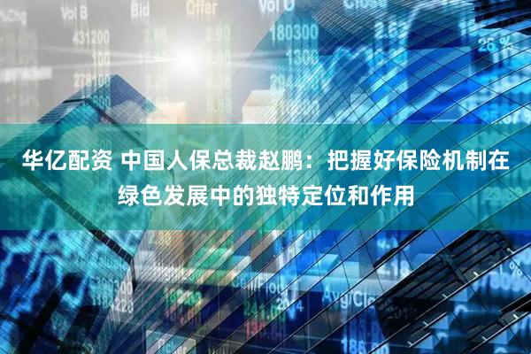华亿配资 中国人保总裁赵鹏:把握好保险机制在绿色发展中的独特定位和作用