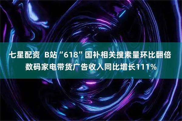 七星配资  B站“618”国补相关搜索量环比翻倍 数码家电带货广告收入同比增长111%