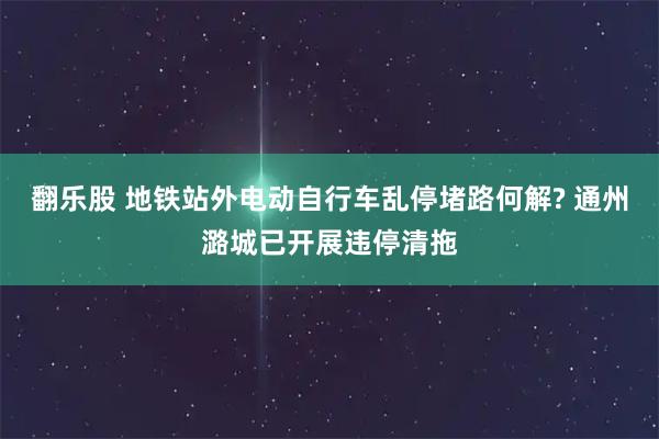 翻乐股 地铁站外电动自行车乱停堵路何解? 通州潞城已开展违停清拖