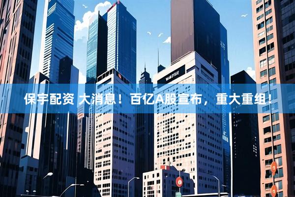 保宇配资 大消息！百亿A股宣布，重大重组！