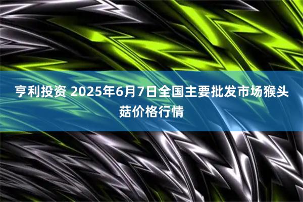亨利投资 2025年6月7日全国主要批发市场猴头菇价格行情