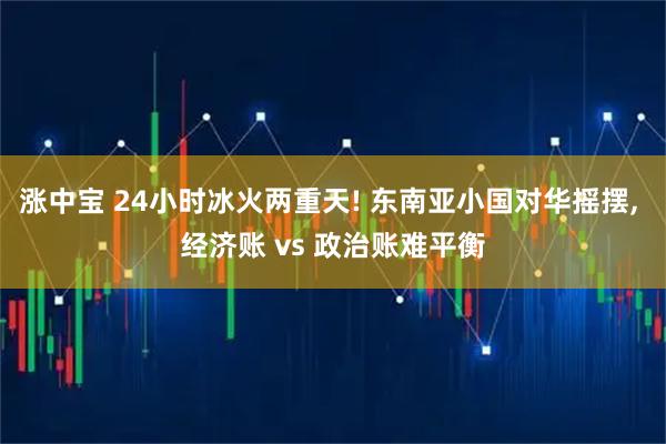 涨中宝 24小时冰火两重天! 东南亚小国对华摇摆, 经济账 vs 政治账难平衡