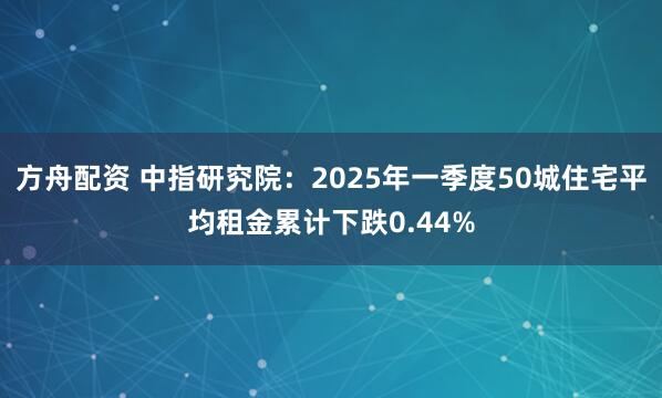 方舟配资 中指研究院：2025年一季度50城住宅平均租金累计下跌0.44%