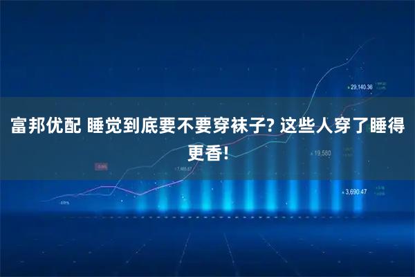 富邦优配 睡觉到底要不要穿袜子? 这些人穿了睡得更香!